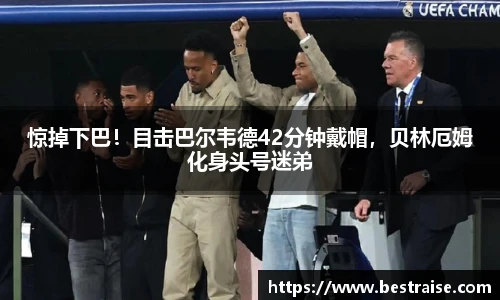 惊掉下巴！目击巴尔韦德42分钟戴帽，贝林厄姆化身头号迷弟